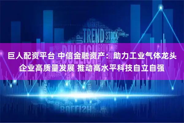 巨人配资平台 中信金融资产：助力工业气体龙头企业高质量发展 推动高水平科技自立自强
