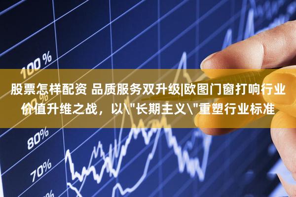 股票怎样配资 品质服务双升级|欧图门窗打响行业价值升维之战，以＂长期主义＂重塑行业标准