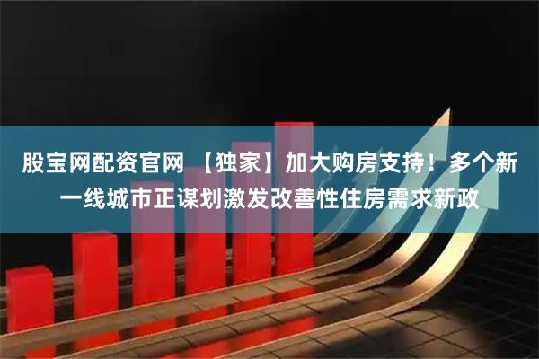 股宝网配资官网 【独家】加大购房支持！多个新一线城市正谋划激发改善性住房需求新政