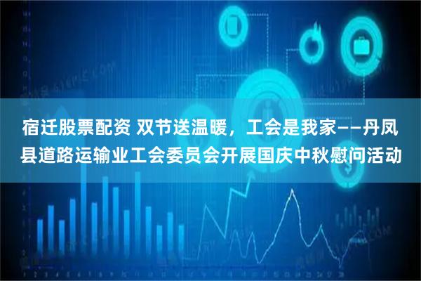 宿迁股票配资 双节送温暖，工会是我家——丹凤县道路运输业工会委员会开展国庆中秋慰问活动