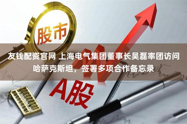 友钱配资官网 上海电气集团董事长吴磊率团访问哈萨克斯坦，签署多项合作备忘录