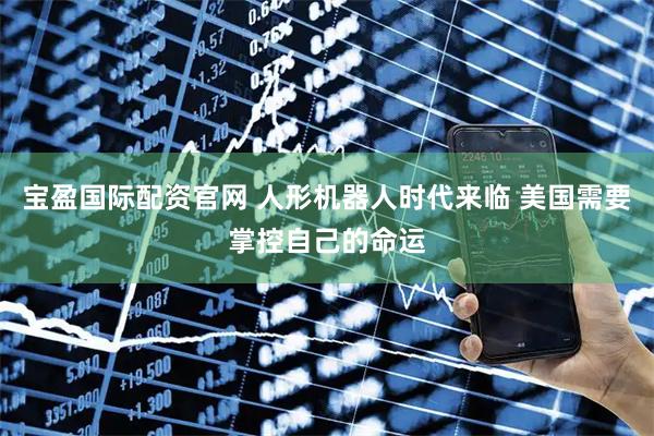 宝盈国际配资官网 人形机器人时代来临 美国需要掌控自己的命运