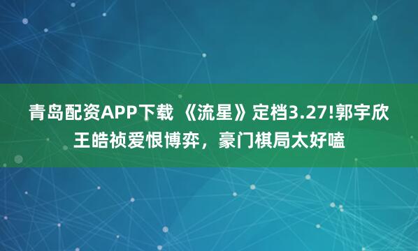 青岛配资APP下载 《流星》定档3.27!郭宇欣王皓祯爱恨博弈，豪门棋局太好嗑