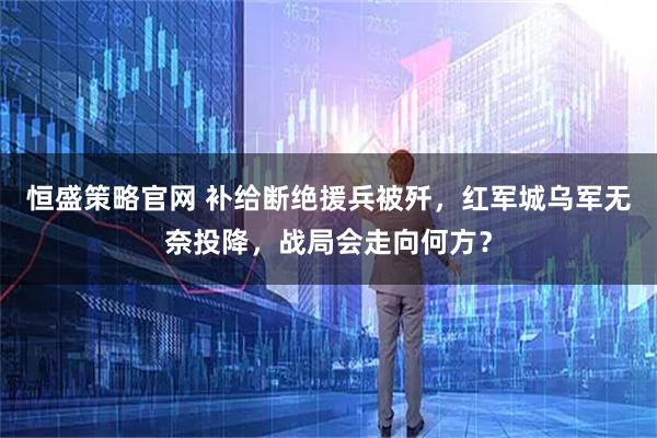 恒盛策略官网 补给断绝援兵被歼，红军城乌军无奈投降，战局会走向何方？