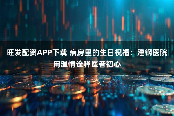旺发配资APP下载 病房里的生日祝福：建钢医院用温情诠释医者初心