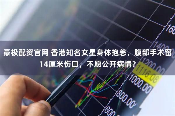 豪极配资官网 香港知名女星身体抱恙，腹部手术留14厘米伤口，不愿公开病情？