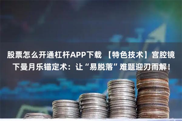股票怎么开通杠杆APP下载 【特色技术】宫腔镜下曼月乐锚定术：让“易脱落”难题迎刃而解！