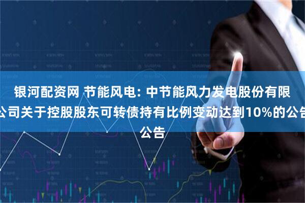 银河配资网 节能风电: 中节能风力发电股份有限公司关于控股股东可转债持有比例变动达到10%的公告