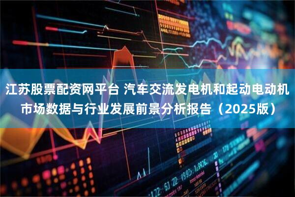 江苏股票配资网平台 汽车交流发电机和起动电动机市场数据与行业发展前景分析报告（2025版）