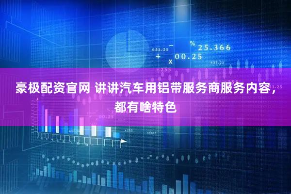 豪极配资官网 讲讲汽车用铝带服务商服务内容，都有啥特色