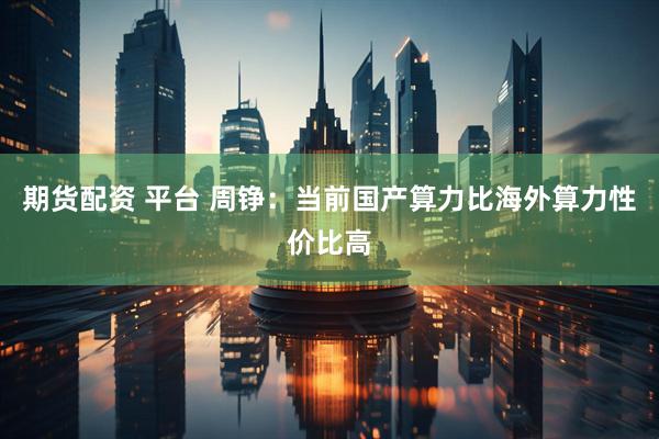 期货配资 平台 周铮：当前国产算力比海外算力性价比高