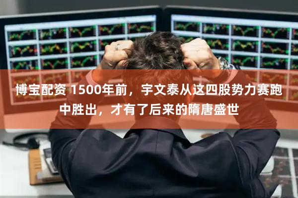 博宝配资 1500年前，宇文泰从这四股势力赛跑中胜出，才有了后来的隋唐盛世