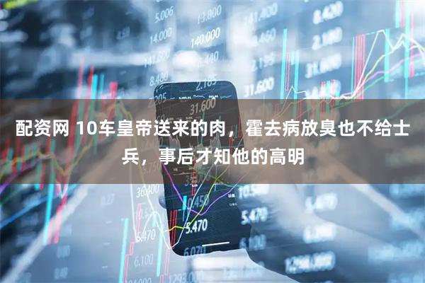 配资网 10车皇帝送来的肉，霍去病放臭也不给士兵，事后才知他的高明