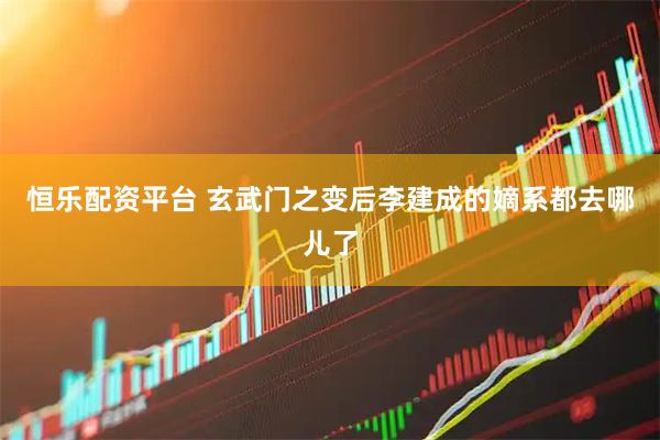 恒乐配资平台 玄武门之变后李建成的嫡系都去哪儿了