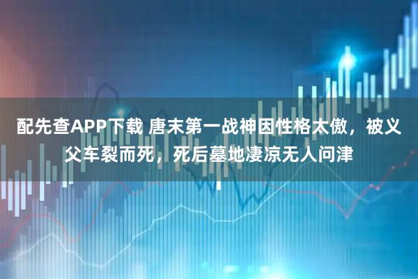 配先查APP下载 唐末第一战神因性格太傲，被义父车裂而死，死后墓地凄凉无人问津