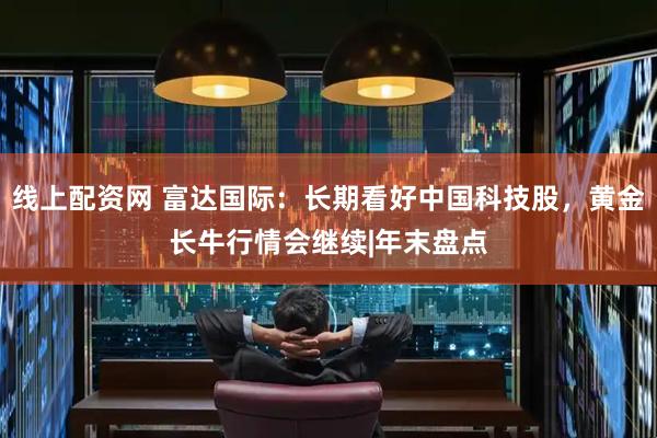 线上配资网 富达国际：长期看好中国科技股，黄金长牛行情会继续|年末盘点
