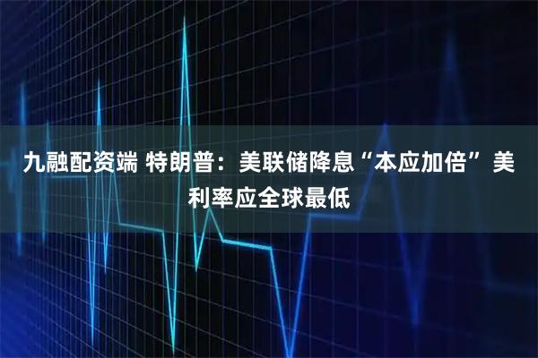 九融配资端 特朗普：美联储降息“本应加倍” 美利率应全球最低