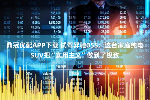 鼎冠优配APP下载 试驾羿驰05S：这台家庭纯电SUV把“实用主义”做到了极致