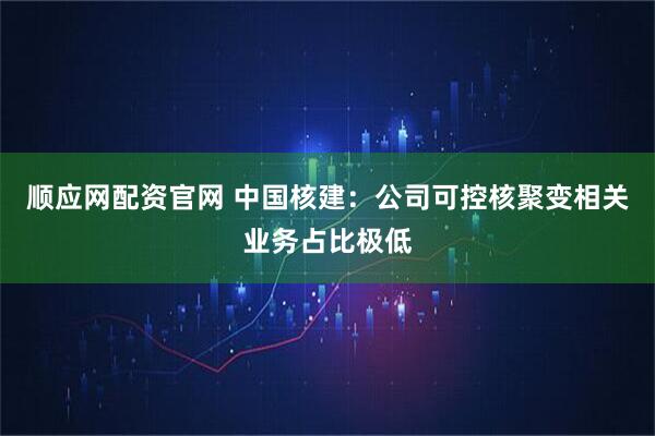 顺应网配资官网 中国核建：公司可控核聚变相关业务占比极低