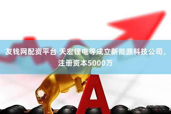 友钱网配资平台 天宏锂电等成立新能源科技公司，注册资本5000万
