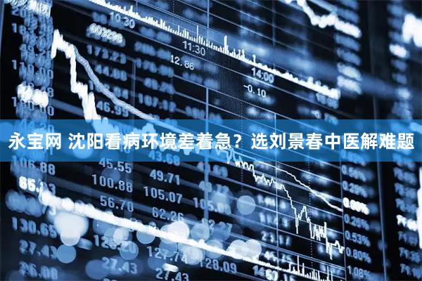 永宝网 沈阳看病环境差着急？选刘景春中医解难题