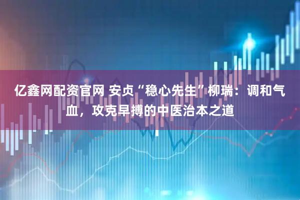 亿鑫网配资官网 安贞“稳心先生”柳瑞：调和气血，攻克早搏的中医治本之道