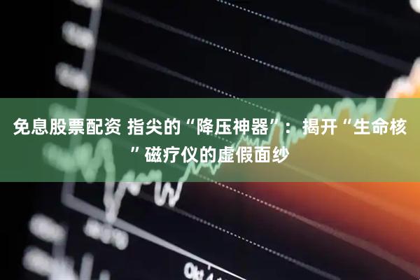 免息股票配资 指尖的“降压神器”：揭开“生命核”磁疗仪的虚假面纱