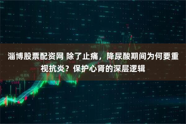 淄博股票配资网 除了止痛，降尿酸期间为何要重视抗炎？保护心肾的深层逻辑