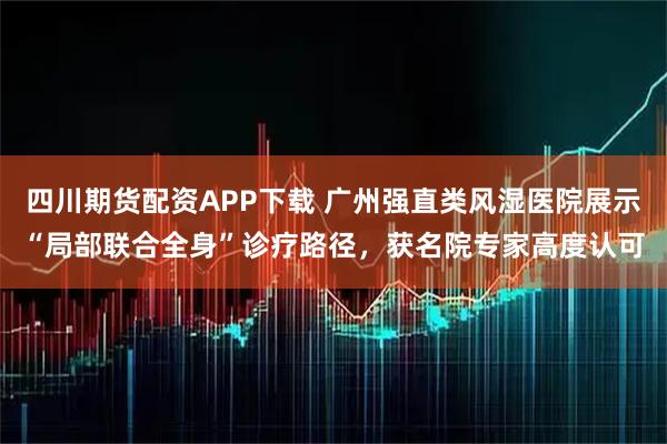 四川期货配资APP下载 广州强直类风湿医院展示“局部联合全身”诊疗路径，获名院专家高度认可